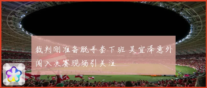 裁判刚准备脱手套下班 吴宜泽意外闯入决赛现场引关注