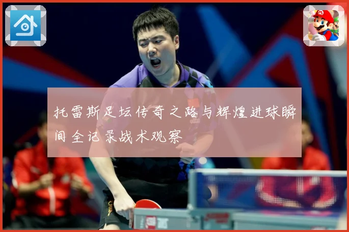 托雷斯足坛传奇之路与辉煌进球瞬间全记录战术观察