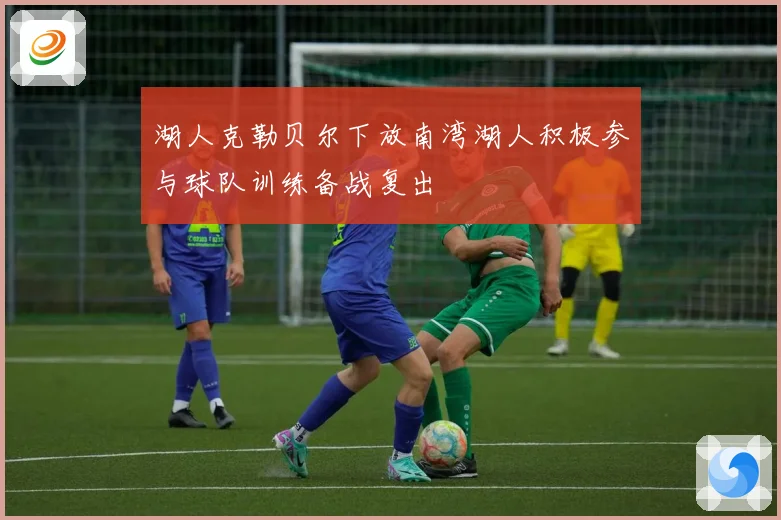 湖人克勒贝尔下放南湾湖人积极参与球队训练备战复出