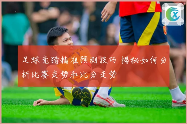 足球竞猜精准预测技巧 揭秘如何分析比赛走势和比分走势