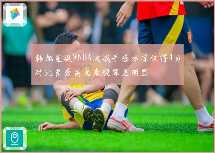 韩旭重返WNBA次战手感冰凉仅得4分对比首秀高光表现落差明显