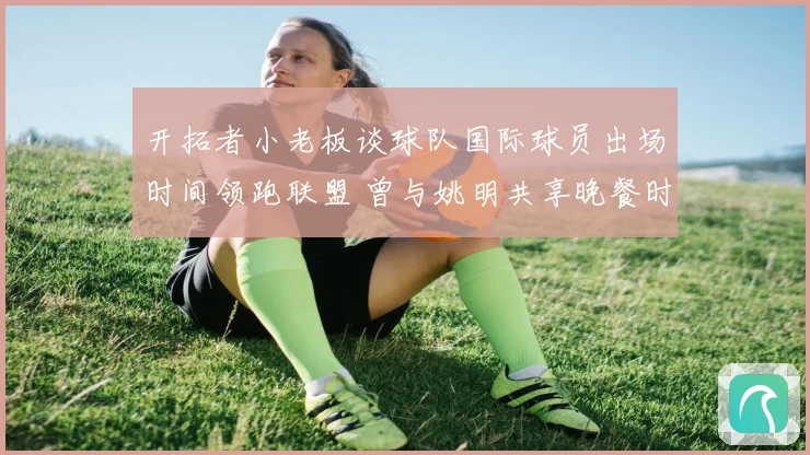开拓者小老板谈球队国际球员出场时间领跑联盟 曾与姚明共享晚餐时光