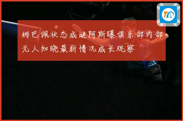 姆巴佩状态成谜阿斯曝俱乐部内部无人知晓最新情况成长观察