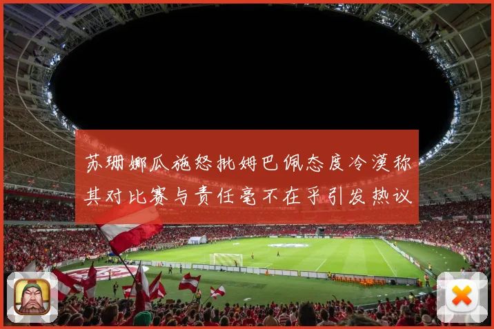 苏珊娜瓜施怒批姆巴佩态度冷漠称其对比赛与责任毫不在乎引发热议
