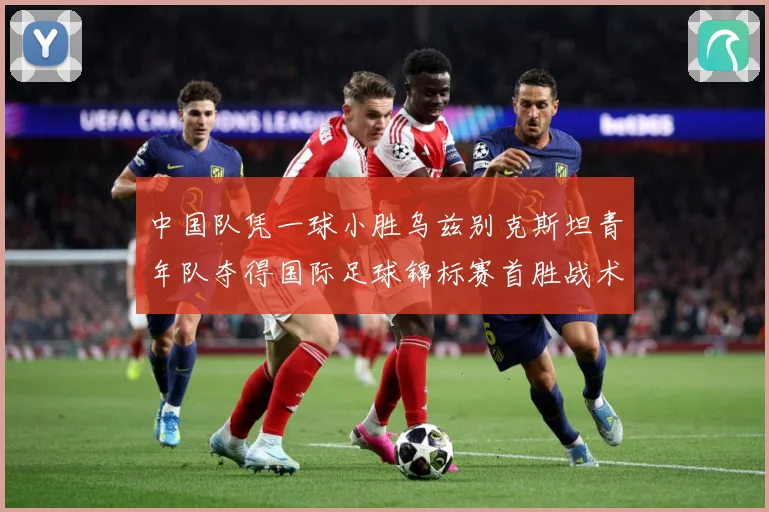 中国队凭一球小胜乌兹别克斯坦青年队夺得国际足球锦标赛首胜战术观察
