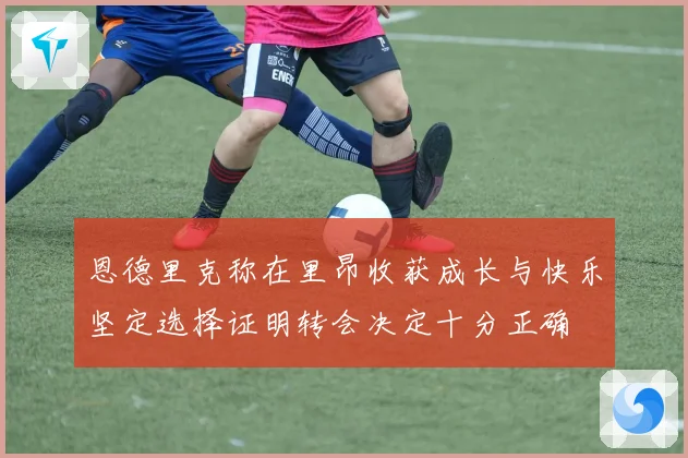 恩德里克称在里昂收获成长与快乐坚定选择证明转会决定十分正确