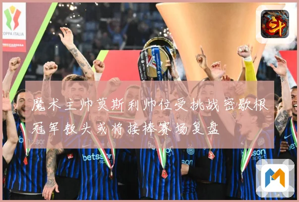 魔术主帅莫斯利帅位受挑战密歇根冠军教头或将接棒赛场复盘