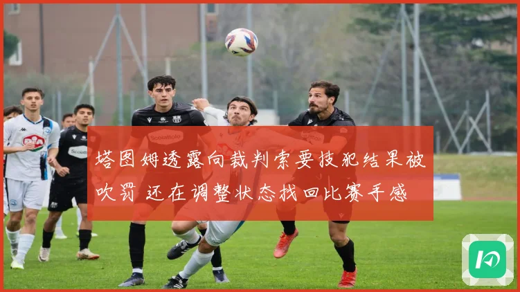 塔图姆透露向裁判索要技犯结果被吹罚 还在调整状态找回比赛手感