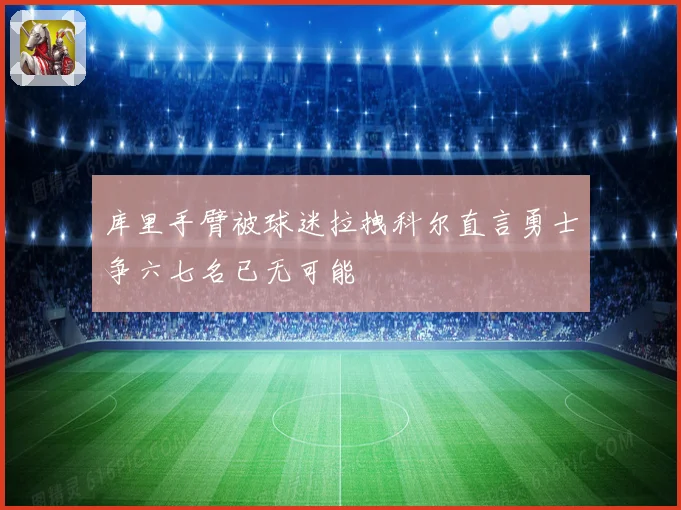 库里手臂被球迷拉拽科尔直言勇士争六七名已无可能