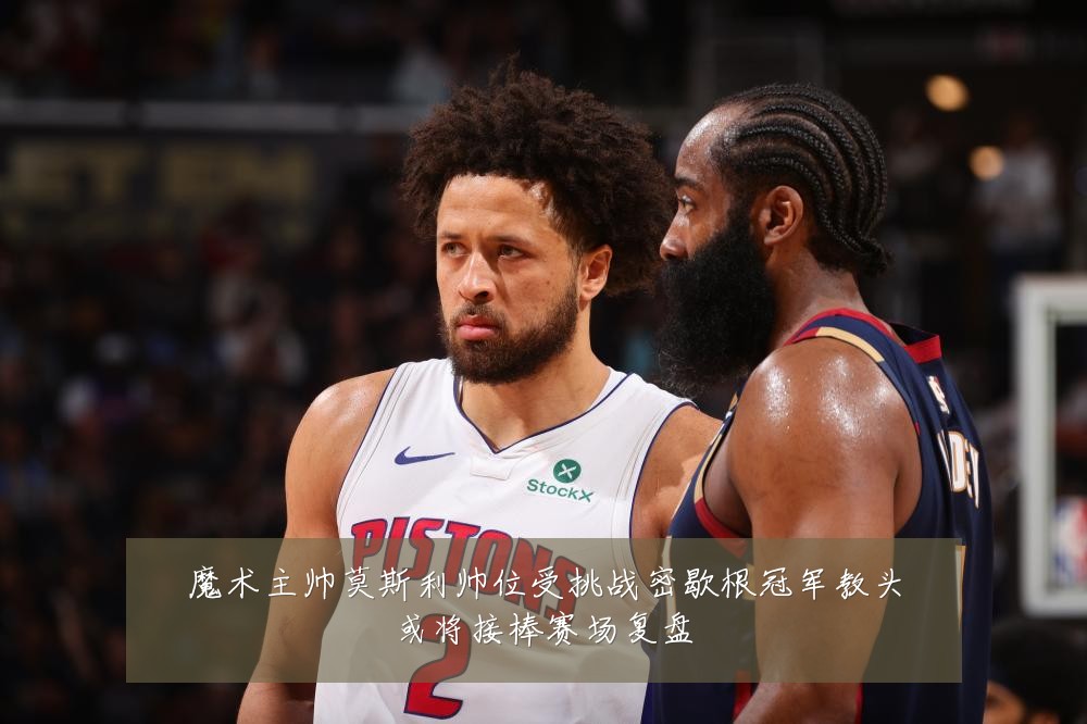魔术主帅莫斯利帅位受挑战密歇根冠军教头或将接棒赛场复盘